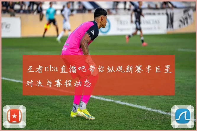 王者nba直播吧带你纵观新赛季巨星对决与赛程动态
