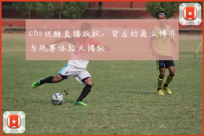 cba优酷直播版权，背后的商业博弈与观赛体验大揭秘