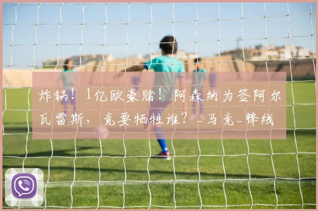 炸锅！1亿欧豪赌！阿森纳为签阿尔瓦雷斯，竟要牺牲谁？_马竞_锋线_英超