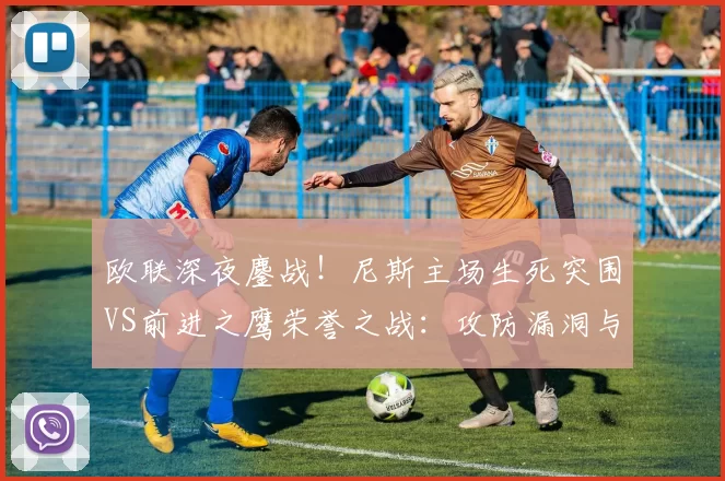 欧联深夜鏖战！尼斯主场生死突围VS前进之鹰荣誉之战：攻防漏洞与战术博弈全解析_边路_比赛_里昂
