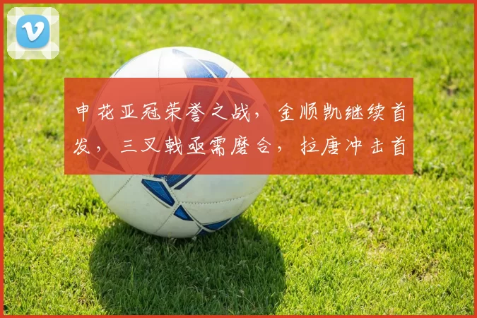 申花亚冠荣誉之战，金顺凯继续首发，三叉戟亟需磨合，拉唐冲击首球_比赛_机会_外援