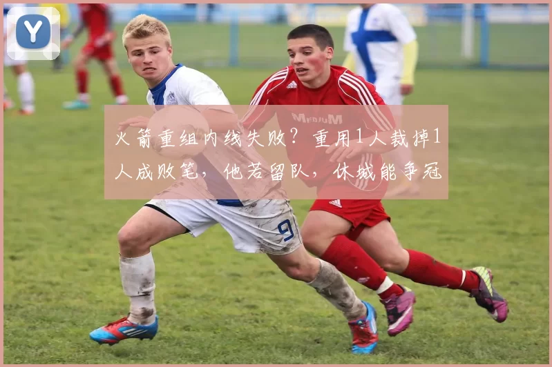 火箭重组内线失败？重用1人裁掉1人成败笔，他若留队，休城能争冠