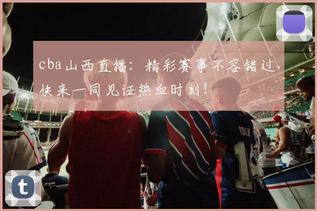 cba山西直播:精彩赛事不容错过,快来一同见证热血时刻!