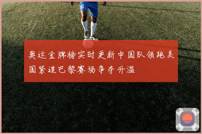 奥运金牌榜实时更新中国队领跑美国紧追巴黎赛场争夺升温