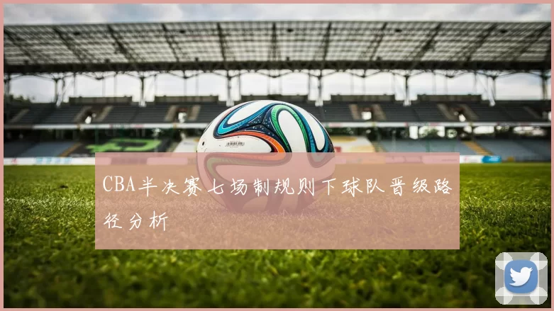 CBA半决赛七场制规则下球队晋级路径分析