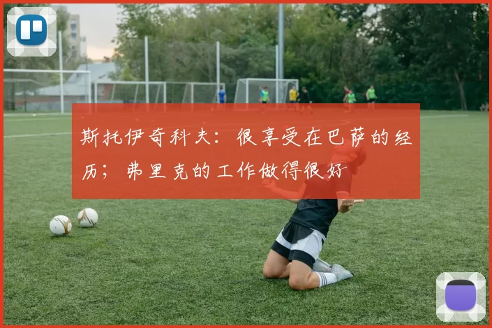 斯托伊奇科夫：很享受在巴萨的经历；弗里克的工作做得很好