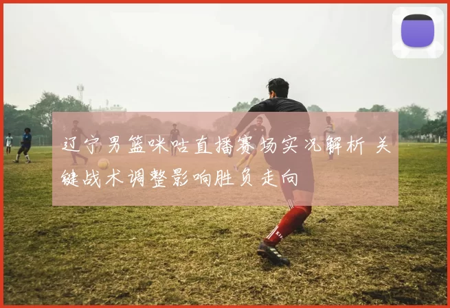 辽宁男篮咪咕直播赛场实况解析 关键战术调整影响胜负走向