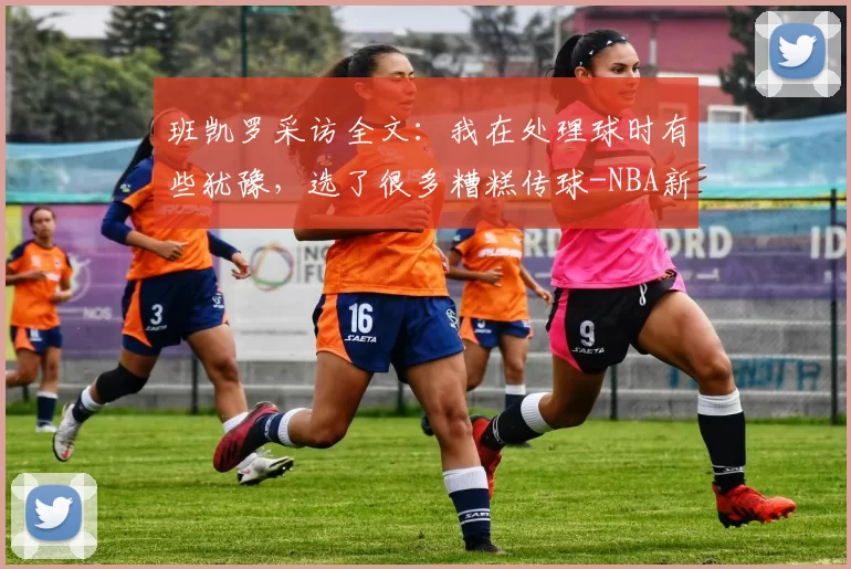班凯罗采访全文：我在处理球时有些犹豫，选了很多糟糕传球-NBA新闻