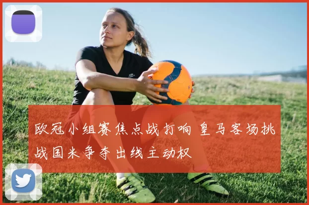 欧冠小组赛焦点战打响 皇马客场挑战国米争夺出线主动权