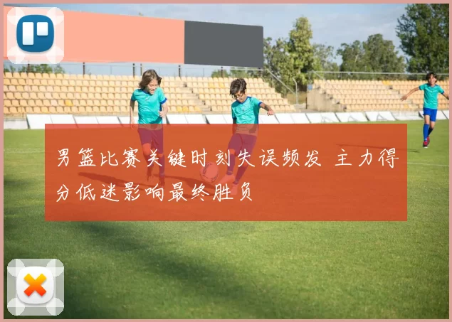 男篮比赛关键时刻失误频发 主力得分低迷影响最终胜负