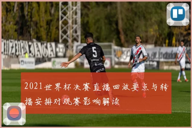 2021世界杯决赛直播回放要点与转播安排对观赛影响解读