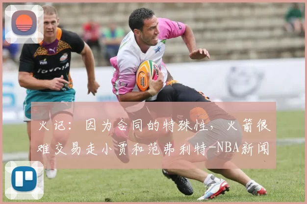 火记：因为合同的特殊性，火箭很难交易走小贾和范弗利特-NBA新闻