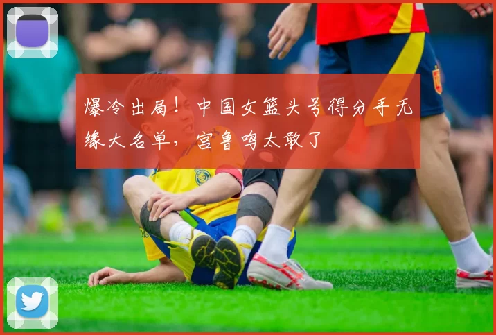 爆冷出局！中国女篮头号得分手无缘大名单，宫鲁鸣太敢了