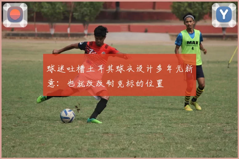 球迷吐槽土耳其球衣设计多年无新意:也就改改耐克标的位置