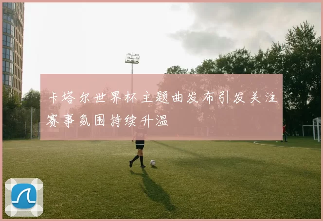 卡塔尔世界杯主题曲发布引发关注赛事氛围持续升温
