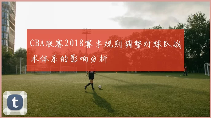 CBA联赛2018赛季规则调整对球队战术体系的影响分析