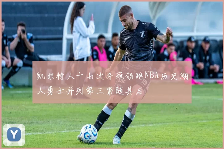 凯尔特人十七次夺冠领跑NBA历史湖人勇士并列第三紧随其后