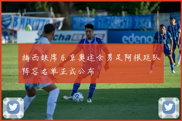 梅西缺席东京奥运会男足阿根廷队阵容名单正式公布