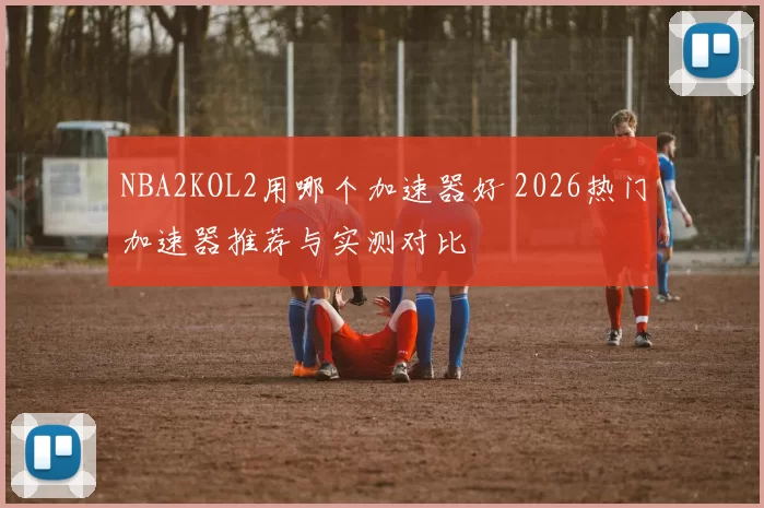 NBA2KOL2用哪个加速器好 2026热门加速器推荐与实测对比