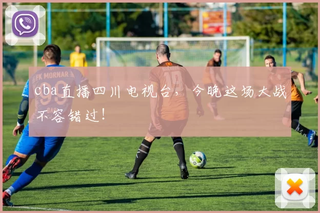 cba直播四川电视台，今晚这场大战不容错过！