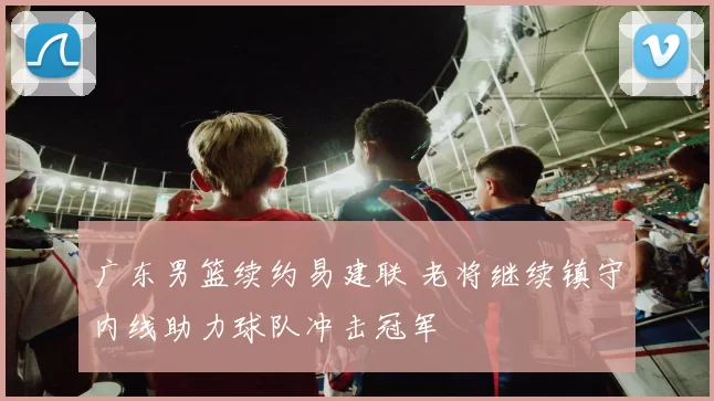 广东男篮续约易建联 老将继续镇守内线助力球队冲击冠军