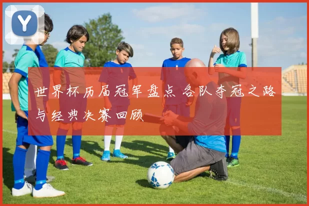 世界杯历届冠军盘点 各队夺冠之路与经典决赛回顾