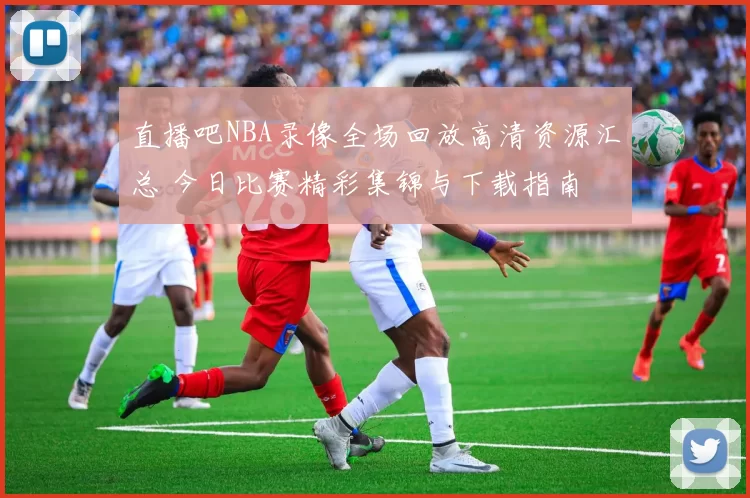 直播吧NBA录像全场回放高清资源汇总 今日比赛精彩集锦与下载指南