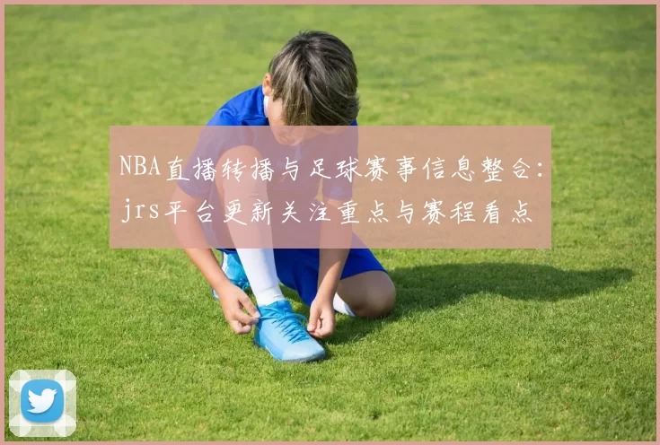 NBA直播转播与足球赛事信息整合:jrs平台更新关注重点与赛程看点