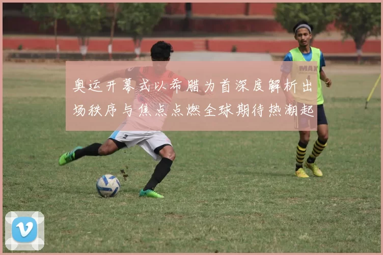 奥运开幕式以希腊为首深度解析出场秩序与焦点点燃全球期待热潮起