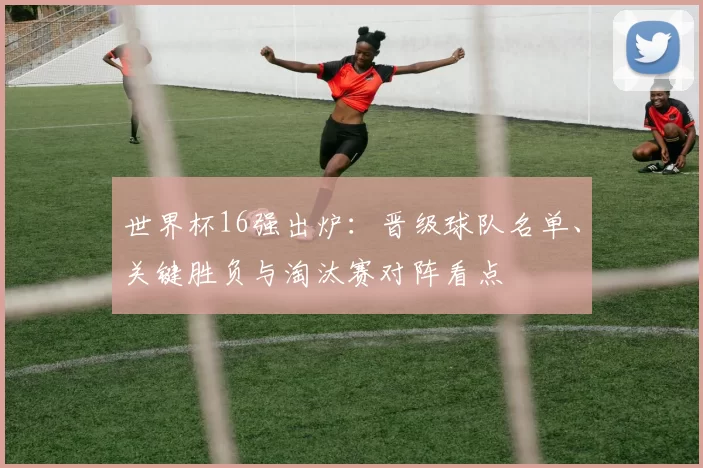世界杯16强出炉：晋级球队名单、关键胜负与淘汰赛对阵看点