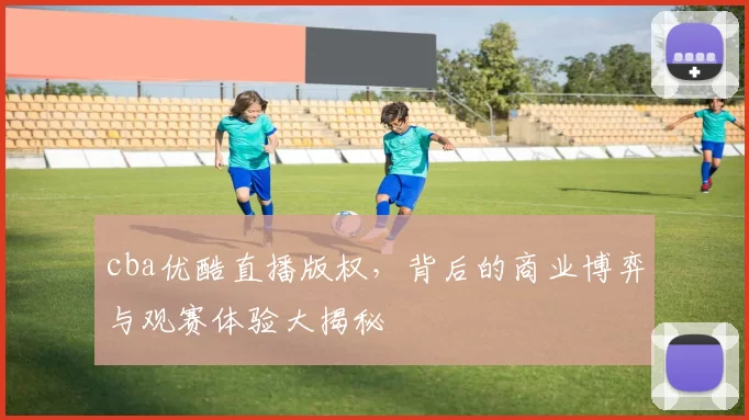 cba优酷直播版权，背后的商业博弈与观赛体验大揭秘