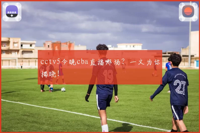 cctv5今晚cba直播哪场？一文为你揭晓！