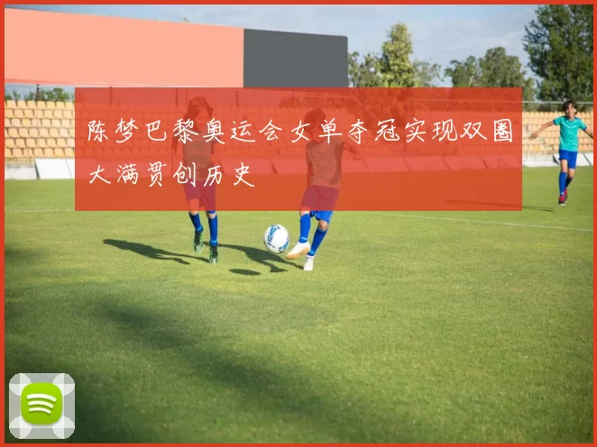 陈梦巴黎奥运会女单夺冠实现双圈大满贯创历史