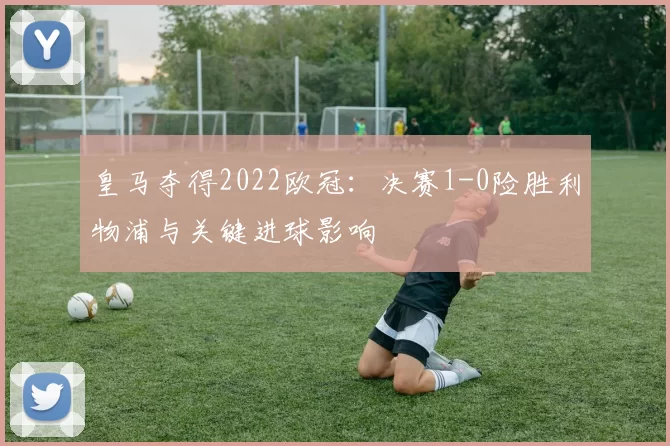 皇马夺得2022欧冠：决赛1-0险胜利物浦与关键进球影响