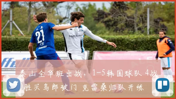泰山全华班出战，1-5韩国球队 4战0胜买乌郎破门 克雷桑归队开练