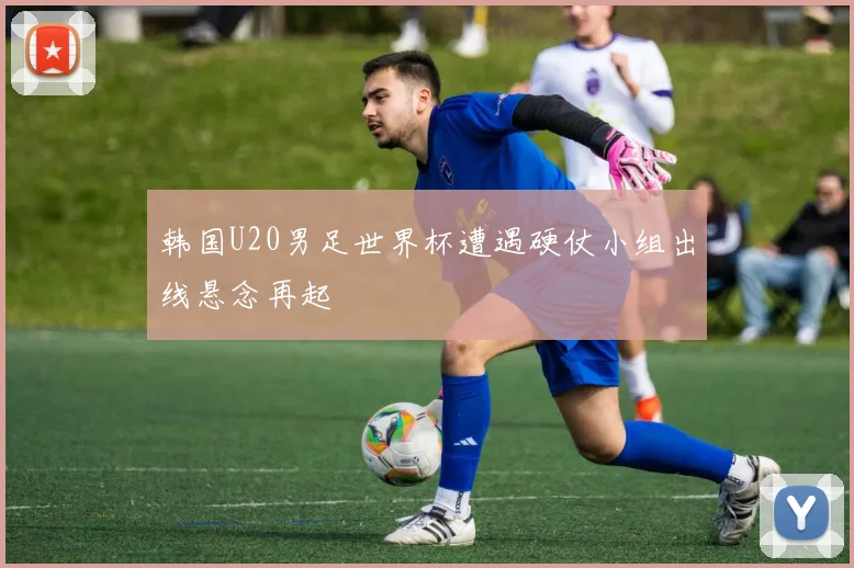 韩国U20男足世界杯遭遇硬仗小组出线悬念再起