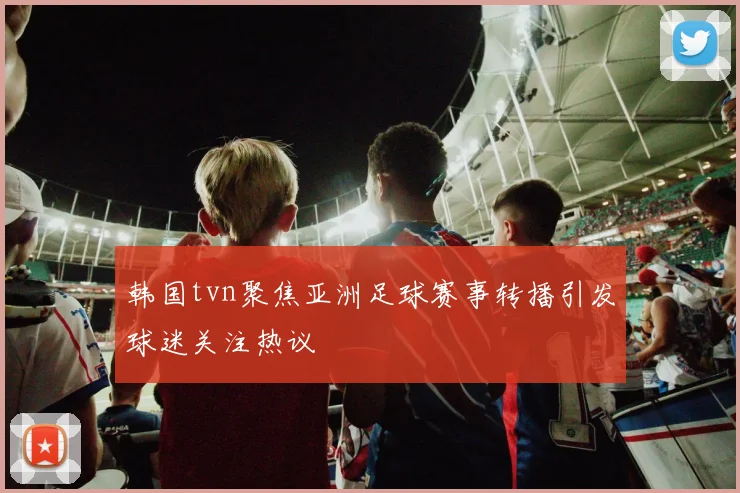 韩国tvn聚焦亚洲足球赛事转播引发球迷关注热议