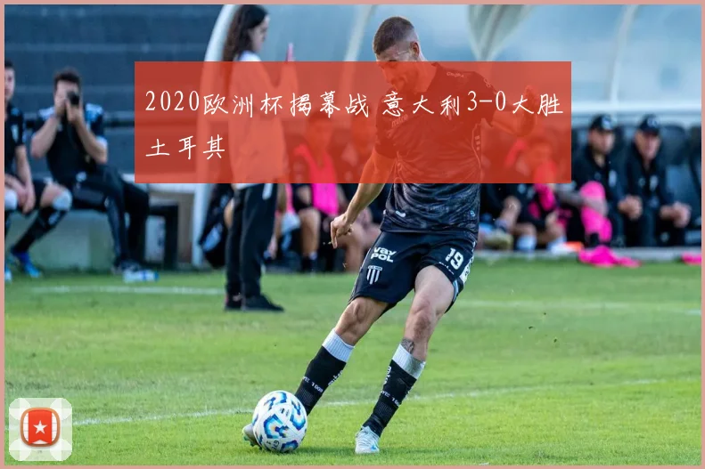 2020欧洲杯揭幕战 意大利3-0大胜土耳其