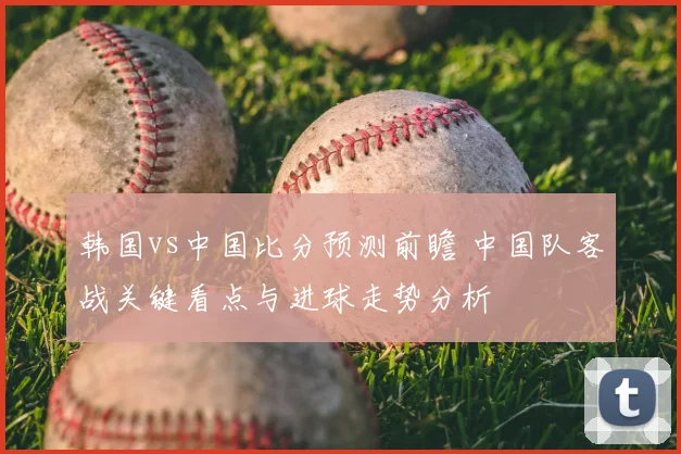 韩国vs中国比分预测前瞻 中国队客战关键看点与进球走势分析
