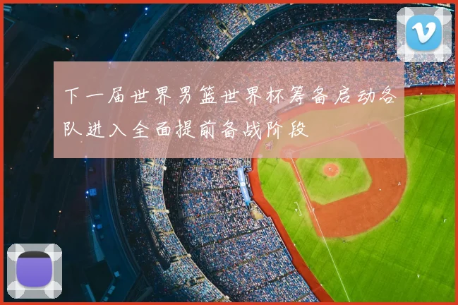 下一届世界男篮世界杯筹备启动各队进入全面提前备战阶段