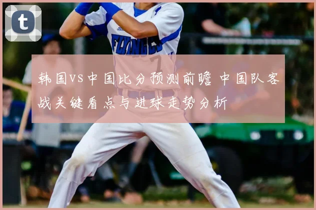 韩国vs中国比分预测前瞻 中国队客战关键看点与进球走势分析
